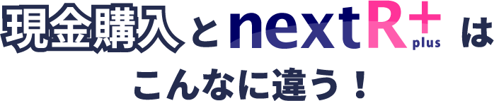 現金購入とnextR+はこんなに違う!